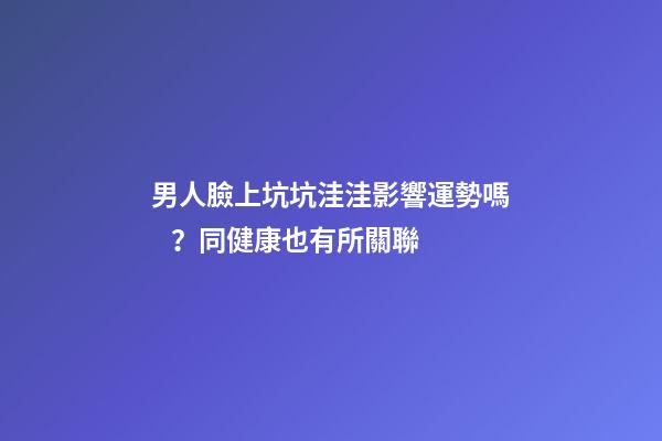 男人臉上坑坑洼洼影響運勢嗎？同健康也有所關聯